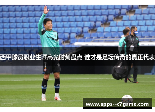 西甲球员职业生涯高光时刻盘点 谁才是足坛传奇的真正代表