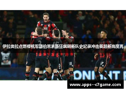 伊拉奥拉点燃樱桃军团伯恩茅斯狂飙刷新队史纪录冲击英超新高度再