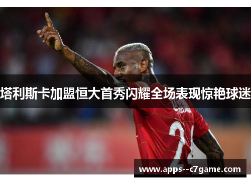 塔利斯卡加盟恒大首秀闪耀全场表现惊艳球迷