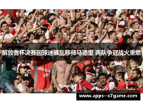 解放者杯决赛因球迷骚乱移师马德里 两队争冠战火重燃