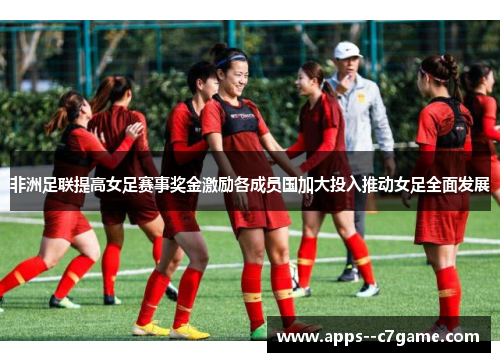 非洲足联提高女足赛事奖金激励各成员国加大投入推动女足全面发展